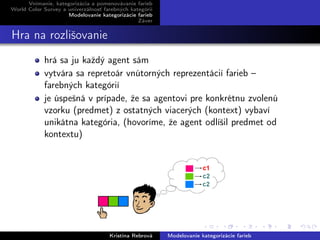 Vnímanie, kategorizácia a pomenovávanie farieb
World Color Survey a univerzálnosť farebných kategórií
Modelovanie kategorizácie farieb
Záver
Hra na rozlišovanie
hrá sa ju každý agent sám
vytvára sa repretoár vnútorných reprezentácií farieb –
farebných kategórií
je úspešná v prípade, že sa agentovi pre konkrétnu zvolenú
vzorku (predmet) z ostatných viacerých (kontext) vybaví
unikátna kategória, (hovoríme, že agent odlíšil predmet od
kontextu)
Kristína Rebrová Modelovanie kategorizácie farieb
 