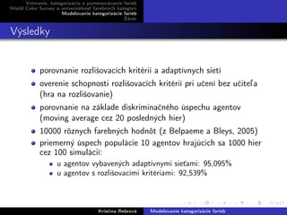 Vnímanie, kategorizácia a pomenovávanie farieb
World Color Survey a univerzálnosť farebných kategórií
Modelovanie kategorizácie farieb
Záver
Výsledky
porovnanie rozlišovacích kritérií a adaptívnych sietí
overenie schopnosti rozlišovacích kritérií pri učení bez učiteľa
(hra na rozlišovanie)
porovnanie na základe diskriminačného úspechu agentov
(moving average cez 20 posledných hier)
10000 rôznych farebných hodnôt (z Belpaeme a Bleys, 2005)
priemerný úspech populácie 10 agentov hrajúcich sa 1000 hier
cez 100 simulácií:
u agentov vybavených adaptívnymi sieťami: 95,095%
u agentov s rozlišovacími kritériami: 92,539%
Kristína Rebrová Modelovanie kategorizácie farieb
 