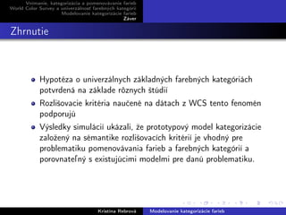 Vnímanie, kategorizácia a pomenovávanie farieb
World Color Survey a univerzálnosť farebných kategórií
Modelovanie kategorizácie farieb
Záver
Zhrnutie
Hypotéza o univerzálnych základných farebných kategóriách
potvrdená na základe rôznych štúdií
Rozlišovacie kritéria naučené na dátach z WCS tento fenomén
podporujú
Výsledky simulácií ukázali, že prototypový model kategorizácie
založený na sémantike rozlišovacích kritérií je vhodný pre
problematiku pomenovávania farieb a farebných kategórií a
porovnateľný s existujúcimi modelmi pre danú problematiku.
Kristína Rebrová Modelovanie kategorizácie farieb
 