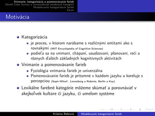 Vnímanie, kategorizácia a pomenovávanie farieb
World Color Survey a univerzálnosť farebných kategórií
Modelovanie kategorizácie farieb
Záver
Motivácia
Kategorizácia
je proces, v ktorom narábame s rozličnými entitami ako s
rovnakými (MIT Encyclopedia of Cognitive Sciences)
podieľa sa na vnímaní, chápaní, usudzovaní, plánovaní, reči a
rôznych ďalších základných kognitívnych aktivitách
Vnímanie a pomenovávanie farieb
Fyziológia vnímania farieb je univerzálna
Pomenovávanie farieb je prítomné v každom jazyku a koreluje s
percepciou (Sapir-Whorf , Lenneberg a Roberts, Berlin a Kay)
Lexikálne farebné kategórie môžeme skúmať a porovnávať v
akejkoľvek kultúre či jazyku, či umelom systéme
Kristína Rebrová Modelovanie kategorizácie farieb
 