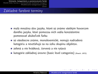 Vnímanie, kategorizácia a pomenovávanie farieb
World Color Survey a univerzálnosť farebných kategórií
Modelovanie kategorizácie farieb
Záver
Základné farebné termíny
malá množina slov jazyka, ktoré sú známe všetkým hovorcom
daného jazyka, ktorí pomocou nich vedia konzistentne
pomenovať akúkoľvek farbu
sú všeobecne známe, monolexemické, nemajú nadradenú
kategóriu a nevzťahujú sa na úzku skupinu objektov.
zelená a nie hrášková, červená a nie ryšavá
kategórie základnej úrovne (basic level categories) (Rosch, 1972)
Kristína Rebrová Modelovanie kategorizácie farieb
 