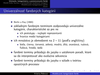 Vnímanie, kategorizácia a pomenovávanie farieb
World Color Survey a univerzálnosť farebných kategórií
Modelovanie kategorizácie farieb
Záver
Univerzálnosť farebných kategórií
Berlin a Kay (1969)
základným farebným termínom zodpovedajú univerzálne
kategórie, charakteristické sú pre ne
ich prototypy - najlepší reprezentanti
hranice medzi kategóriami
ich množstvo je obmedzené na 2 – 11 (podľa angličtiny)
biela, čierna, červená, zelená, modrá, žltá, oranžová, ružová,
ﬁalová, hnedá, šedá
farebné termíny pribúdajú do jazyka v ustálenom poradí, ktoré
sa dá interpretovať ako evolučná sekvencia
farebné termíny pribúdajú do jazyka v súlade s teóriou
opozičných procesov
Kristína Rebrová Modelovanie kategorizácie farieb
 