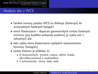 Vnímanie, kategorizácia a pomenovávanie farieb
World Color Survey a univerzálnosť farebných kategórií
Modelovanie kategorizácie farieb
Záver
Analýza dát z WCS
farebné termíny jazykov WCS sa zhlukujú (klastrujú) do
univerzálnych farebných kategórií
miera klasterizácie – disperzia geometrických centier farebných
termínov (pre každého probanda osobitne) je vyššia než u
náhodných dát
ešte vyššia miera klasterizácie najlepších reprezentantov
termínov (kategórií)
týchto klastrov je približne 11
8 chromatických: červená, ružová, zelená, hnedá,
žltá-alebo-oranžová a modrozelená
3 achromatické: čierna, biela, šedá
Kristína Rebrová Modelovanie kategorizácie farieb
 
