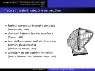 Vnímanie, kategorizácia a pomenovávanie farieb
World Color Survey a univerzálnosť farebných kategórií
Modelovanie kategorizácie farieb
Záver
Prečo sú farebné kategórie univerzálne
farebná kompozícia životného prostredia
(Yendrikhovskij, 2001)
vlastnosti bežného denného osvetlenia
(Shepard, 1992)
tvar ideálneho perceptuálneho farebného
priestoru (Munsellovho)
(Jameson a D’Andrade, 1997)
vznikajú v procese sociálnej interakcie
(Steels a Belpaeme, 2005; Belpaeme a Bleys, 2005)
Kristína Rebrová Modelovanie kategorizácie farieb
 