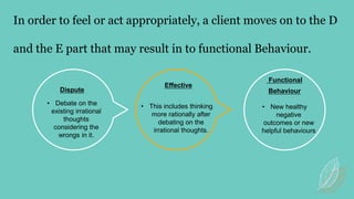In order to feel or act appropriately, a client moves on to the D
and the E part that may result in to functional Behaviour.
Dispute
• Debate on the
existing irrational
thoughts
considering the
wrongs in it.
• This includes thinking
more rationally after
debating on the
irrational thoughts.
Effective
Functional
Behaviour
• New healthy
negative
outcomes or new
helpful behaviours
 