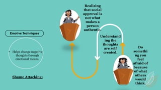Do
somethi
ng you
feel
afraid of
because
of what
others
would
think.
Understand
ing the
thoughts
are self
created.
Emotive Techniques
Realizing
that social
approval is
not what
makes a
person
authentic.
• Helps change negative
thoughts through
emotional means.
Shame Attacking:
 
