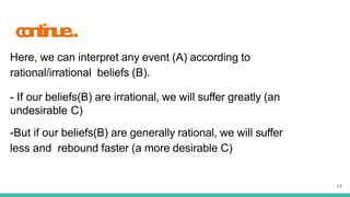 c
o
n
t
i
n
u
e
..
14
Here, we can interpret any event (A) according to
rational/irrational beliefs (B).
- If our beliefs(B) are irrational, we will suffer greatly (an
undesirable C)
-But if our beliefs(B) are generally rational, we will suffer
less and rebound faster (a more desirable C)
 