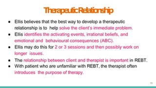 T
h
e
r
a
p
e
u
t
i
cR
e
l
a
t
i
o
n
s
h
i
p
15
● Ellis believes that the best way to develop a therapeutic
relationship is to help solve the client’s immediate problem.
● Ellis identifies the activating events, irrational beliefs, and
emotional and behavioural consequences (ABC).
● Ellis may do this for 2 or 3 sessions and then possibly work on
longer issues.
● The relationship between client and therapist is important in REBT.
● With patient who are unfamiliar with REBT, the therapist often
introduces the purpose of therapy.
 