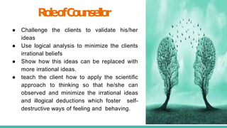R
o
l
eo
fC
o
u
n
s
e
l
l
o
r
● Challenge the clients to validate his/her
ideas
● Use logical analysis to minimize the clients
irrational beliefs
● Show how this ideas can be replaced with
more irrational ideas.
● teach the client how to apply the scientiﬁc
approach to thinking so that he/she can
observed and minimize the irrational ideas
and illogical deductions which foster self-
destructive ways of feeling and behaving.
16
 