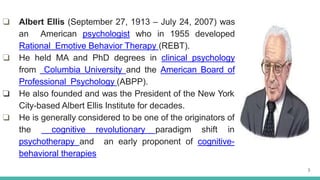 ❏ Albert Ellis (September 27, 1913 – July 24, 2007) was
an American psychologist who in 1955 developed
Rational Emotive Behavior Therapy (REBT).
❏ He held MA and PhD degrees in clinical psychology
from Columbia University and the American Board of
Professional Psychology (ABPP).
❏ He also founded and was the President of the New York
City-based Albert Ellis Institute for decades.
❏ He is generally considered to be one of the originators of
the cognitive revolutionary paradigm shift in
psychotherapy and an early proponent of cognitive-
behavioral therapies
3
 