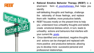 R
E
B
T
4
● Rational Emotive Behavior Therapy (REBT) is a
short-term form of psychotherapy that helps you
identify
self-defeating thoughts and feelings, challenge
the rationality of those feelings, and replace
them with healthier, more productive beliefs.
● REBT focuses mostly on the present time to help
you understand how unhealthy thoughts and beliefs
create emotional distress which, in turn, leads to
unhealthy actions and behaviors that interfere with
your current life goals.
● Once identified and understood, negative thoughts
and actions can be changed and replaced with
more positive and productive behavior, allowing
you to develop more successful personal and
professional relationships.
 