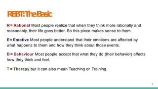 R
E
B
T
:T
h
eB
a
s
i
c
6
R = Rational Most people realize that when they think more rationally and
reasonably, their life goes better. So this piece makes sense to them.
E= Emotive Most people understand that their emotions are aﬀected by
what happens to them and how they think about those events.
B = Behaviour Most people accept that what they do (their behavior) aﬀects
how they think and feel.
T = Therapy but it can also mean Teaching or Training.
 