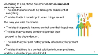 According to Ellis, these are other common irrational
assumptions:
• The idea that one should be thoroughly competent at
everything.
•The idea that is it catastrophic when things are not
the way you want them to be.
• The idea that people have no control over their happiness.
•The idea that you need someone stronger than
yourself to be dependent on.
• The idea that your past history greatly influences your present
life.
•The idea that there is a perfect solution to human problems,
and it’s a disaster if you don’t find it.
7
 