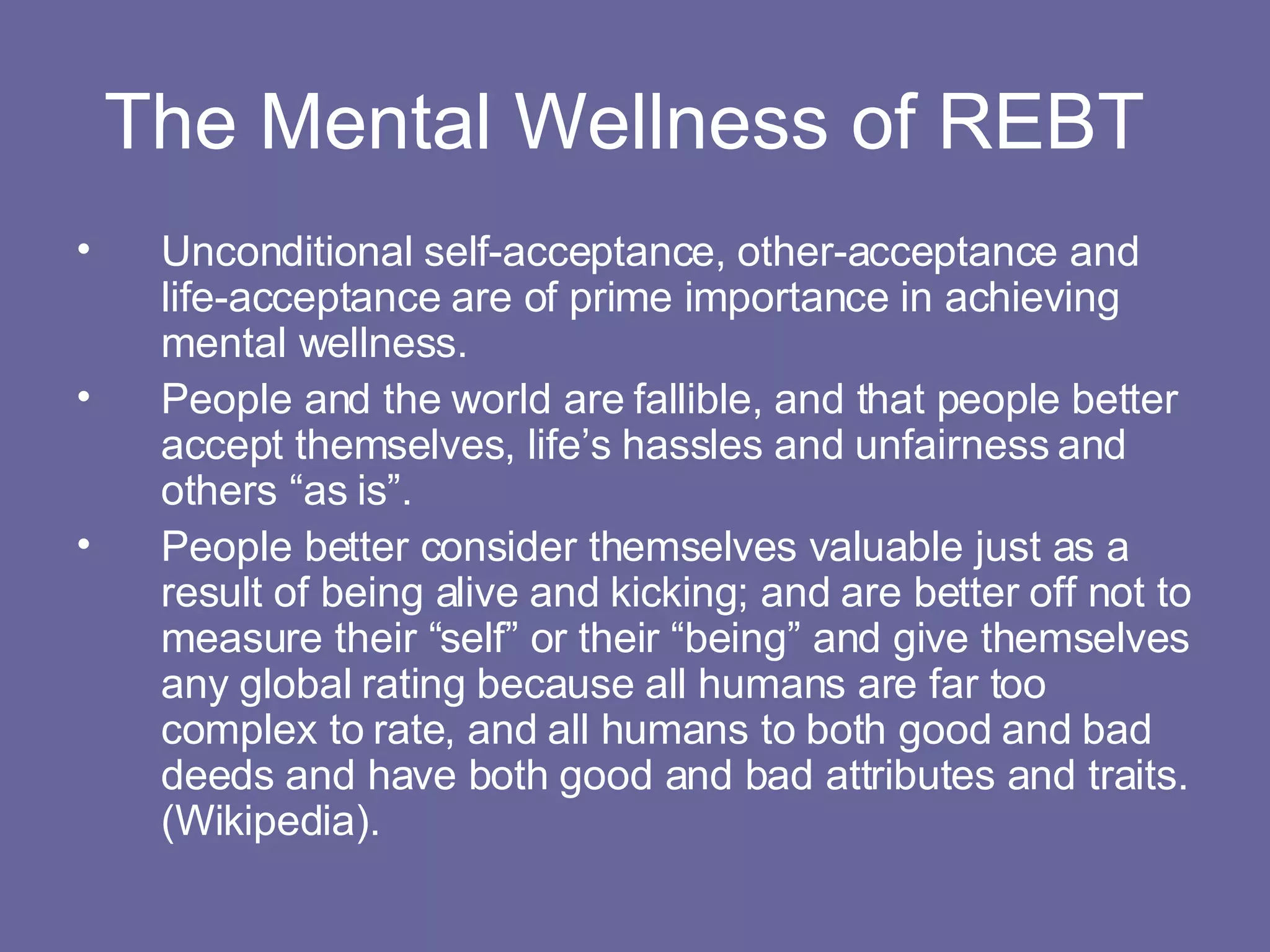 The Mental Wellness of REBT  Unconditional self-acceptance, other-acceptance and life-acceptance are of prime importance in achieving mental wellness. People and the world are fallible, and that people better accept themselves, life’s hassles and unfairness and others “as is”. People better consider themselves valuable just as a result of being alive and kicking; and are better off not to measure their “self” or their “being” and give themselves any global rating because all humans are far too complex to rate, and all humans to both good and bad deeds and have both good and bad attributes and traits. (Wikipedia). 