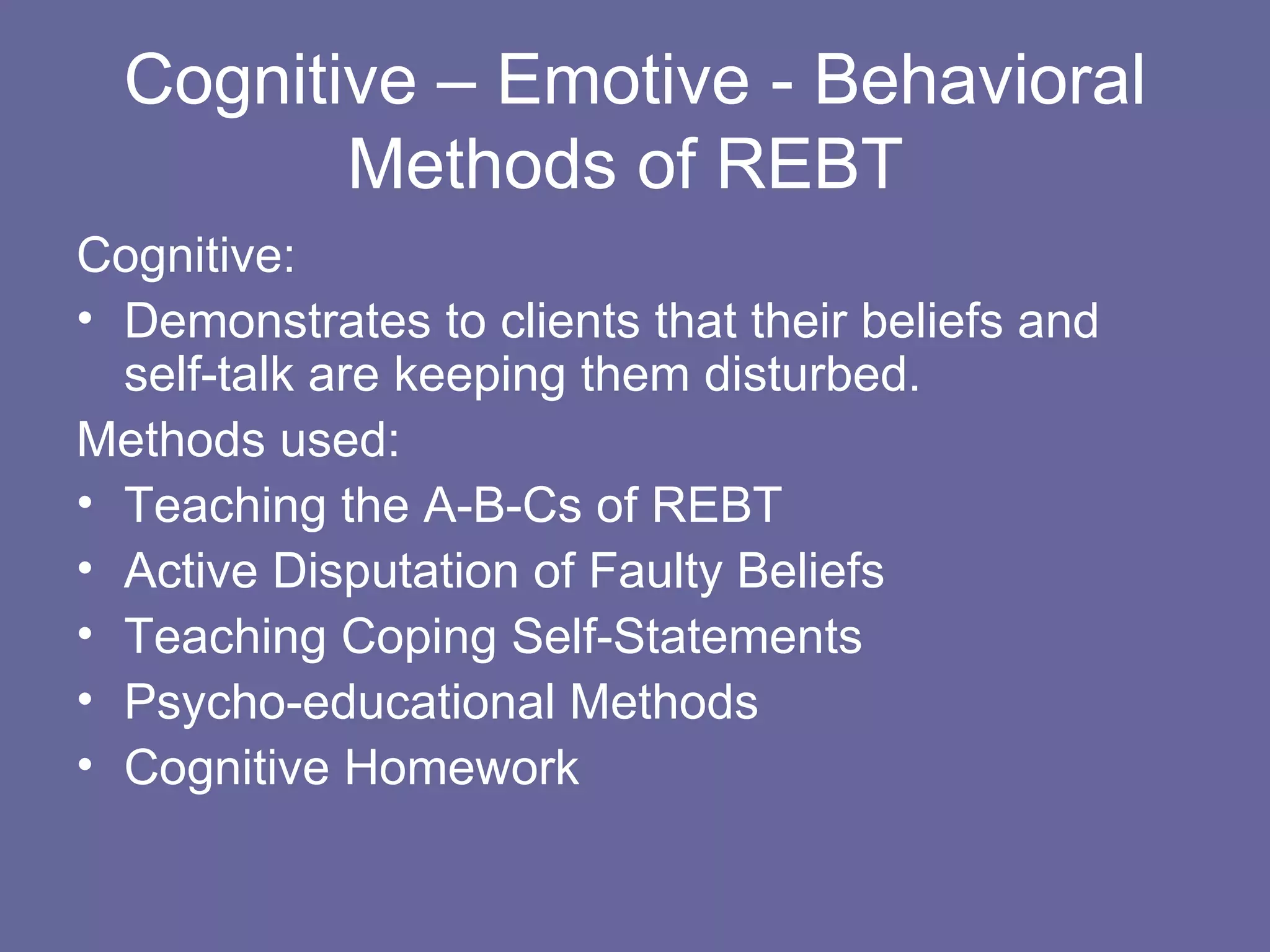 Cognitive – Emotive - Behavioral Methods of REBT  Cognitive:  Demonstrates to clients that their beliefs and self-talk are keeping them disturbed. Methods used:  Teaching the A-B-Cs of REBT Active Disputation of Faulty Beliefs Teaching Coping Self-Statements Psycho-educational Methods Cognitive Homework 