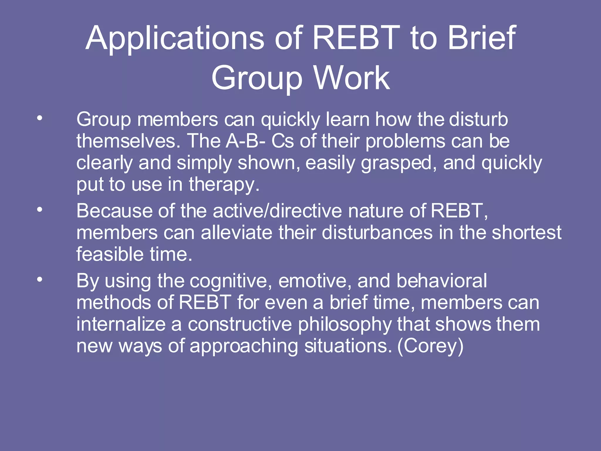 Applications of REBT to Brief Group Work Group members can quickly learn how the disturb themselves. The A-B- Cs of their problems can be clearly and simply shown, easily grasped, and quickly put to use in therapy. Because of the active/directive nature of REBT, members can alleviate their disturbances in the shortest feasible time. By using the cognitive, emotive, and behavioral methods of REBT for even a brief time, members can internalize a constructive philosophy that shows them new ways of approaching situations. (Corey) 