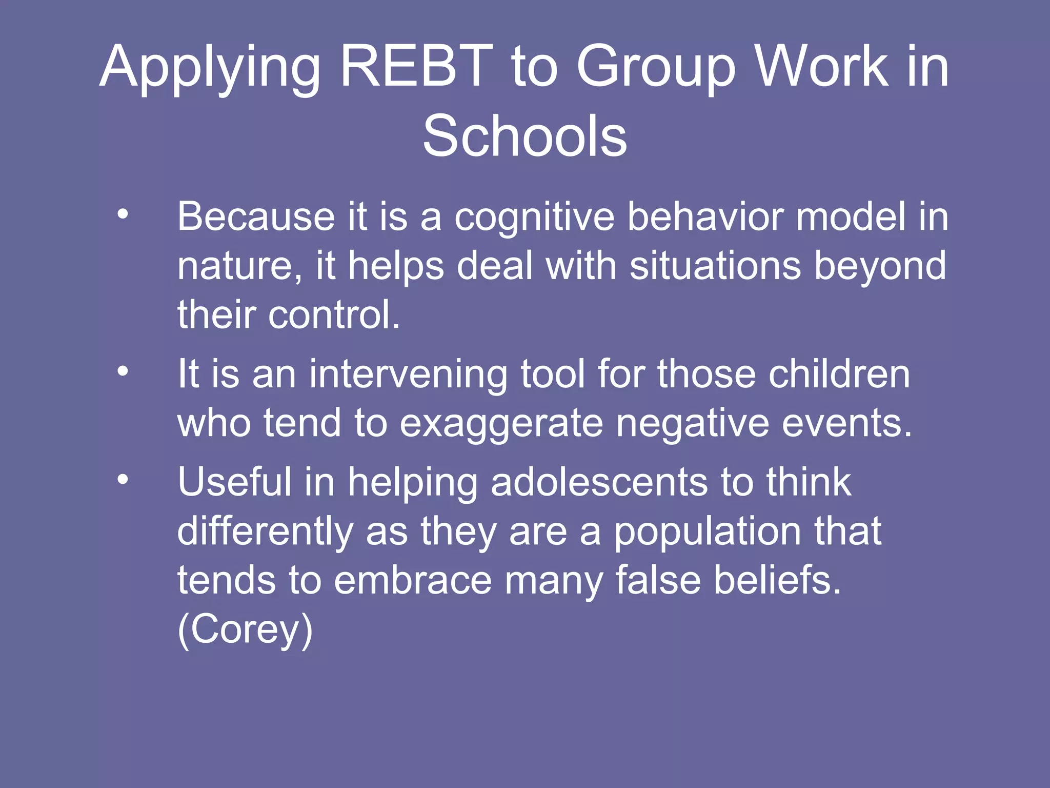 Applying REBT to Group Work in Schools Because it is a cognitive behavior model in nature, it helps deal with situations beyond their control. It is an intervening tool for those children who tend to exaggerate negative events. Useful in helping adolescents to think differently as they are a population that tends to embrace many false beliefs. (Corey) 