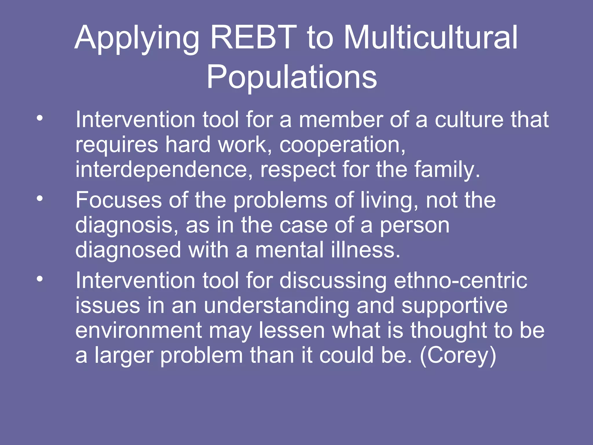 Applying REBT to Multicultural Populations  Intervention tool for a member of a culture that requires hard work, cooperation, interdependence, respect for the family. Focuses of the problems of living, not the diagnosis, as in the case of a person diagnosed with a mental illness. Intervention tool for discussing ethno-centric issues in an understanding and supportive environment may lessen what is thought to be a larger problem than it could be. (Corey) 