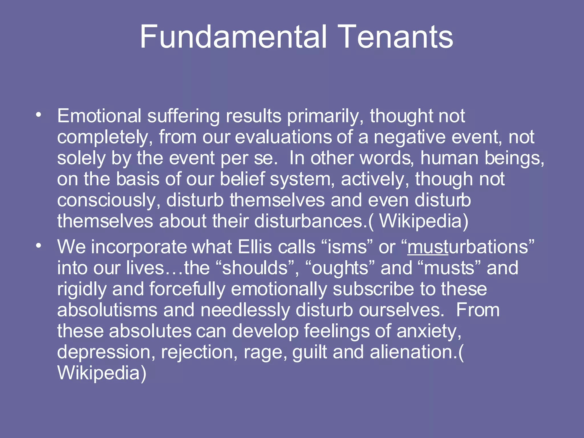 Fundamental Tenants Emotional suffering results primarily, thought not completely, from our evaluations of a negative event, not solely by the event per se.  In other words, human beings, on the basis of our belief system, actively, though not consciously, disturb themselves and even disturb themselves about their disturbances.( Wikipedia) We incorporate what Ellis calls “isms” or “ must urbations” into our lives…the “shoulds”, “oughts” and “musts” and rigidly and forcefully emotionally subscribe to these absolutisms and needlessly disturb ourselves.  From these absolutes can develop feelings of anxiety, depression, rejection, rage, guilt and alienation.( Wikipedia) 