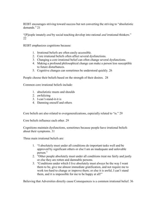 REBT encourages striving toward success but not converting the striving to “absolutistic
demands.” 21
“[P]eople innately and by social teaching develop into rational and irrational thinkers.”
22
REBT emphasizes cognitions because:
1. Irrational beliefs are often easily accessible.
2. Core irrational beliefs often affect several dysfunctions.
3. Changing a core irrational belief can often change several dysfunctions.
4. Making a profound philosophical change can make a person less susceptible
to future disturbances.
5. Cognitive changes can sometimes be understood quickly. 26
People choose their beliefs based on the strength of their desires. 28
Common core irrational beliefs include:
1. absolutistic musts and shoulds
2. awfulizing
3. I-can’t-stand-it-it is
4. Damning oneself and others
Core beliefs are also related to overgeneralizations, especially related to “is.” 29
Core beliefs influence each other. 29
Cognitions maintain dysfunctions, sometimes because people have irrational beliefs
about their symptoms. 31
Three main irrational beliefs are:
1. “I absolutely must under all conditions do important tasks well and be
approved by significant others or else I am an inadequate and unlovable
person.”
2. “Other people absolutely must under all conditions treat me fairly and justly
or else they are rotten and damnable persons.
3. “Conditions under which I live absolutely must always be the way I want
them to be, give me almost immediate gratification, and not require me to
work too hard to change or improve them; or else it is awful, I can’t stand
them, and it is impossible for me to be happy at all!”
Believing that Adversities directly cause Consequences is a common irrational belief. 36
 