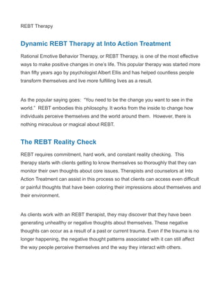 REBT Therapy
Dynamic REBT Therapy at Into Action Treatment
Rational Emotive Behavior Therapy, or REBT Therapy, is one of the most effective
ways to make positive changes in one’s life. This popular therapy was started more
than fifty years ago by psychologist Albert Ellis and has helped countless people
transform themselves and live more fulfilling lives as a result.
As the popular saying goes: “You need to be the change you want to see in the
world.” REBT embodies this philosophy. It works from the inside to change how
individuals perceive themselves and the world around them. However, there is
nothing miraculous or magical about REBT.
The REBT Reality Check
REBT requires commitment, hard work, and constant reality checking. This
therapy starts with clients getting to know themselves so thoroughly that they can
monitor their own thoughts about core issues. Therapists and counselors at Into
Action Treatment can assist in this process so that clients can access even difficult
or painful thoughts that have been coloring their impressions about themselves and
their environment.
As clients work with an REBT therapist, they may discover that they have been
generating unhealthy or negative thoughts about themselves. These negative
thoughts can occur as a result of a past or current trauma. Even if the trauma is no
longer happening, the negative thought patterns associated with it can still affect
the way people perceive themselves and the way they interact with others.
 