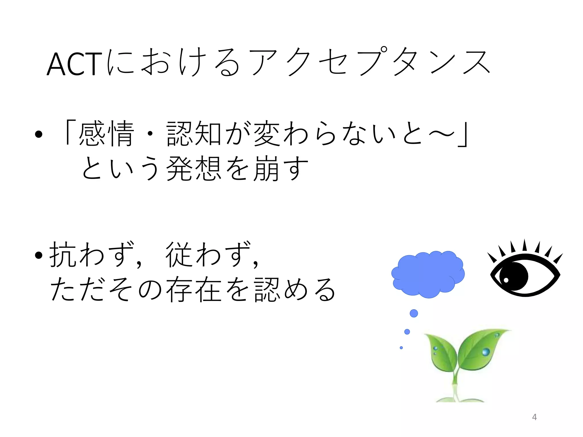 ACTにおけるアクセプタンス
• 「感情・認知が変わらないと〜」
という発想を崩す
• 抗わず，従わず，
ただその存在を認める
4
 