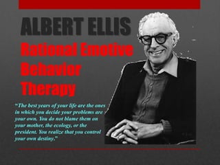 ALBERT ELLIS
Rational Emotive
Behavior
Therapy
“The best years of your life are the ones
in which you decide your problems are
your own. You do not blame them on
your mother, the ecology, or the
president. You realize that you control
your own destiny.”
 