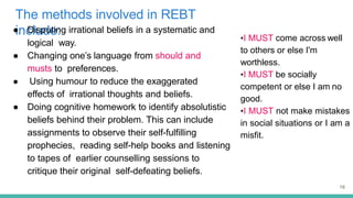 The methods involved in REBT
include:
16
● Disputing irrational beliefs in a systematic and
logical way.
● Changing one’s language from should and
musts to preferences.
● Using humour to reduce the exaggerated
effects of irrational thoughts and beliefs.
● Doing cognitive homework to identify absolutistic
beliefs behind their problem. This can include
assignments to observe their self-fulfilling
prophecies, reading self-help books and listening
to tapes of earlier counselling sessions to
critique their original self-defeating beliefs.
•I MUST come across well
to others or else I'm
worthless.
•I MUST be socially
competent or else I am no
good.
•I MUST not make mistakes
in social situations or I am a
misfit.
 