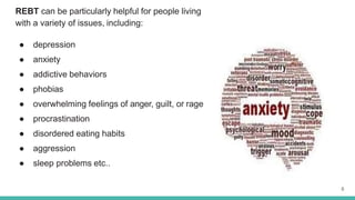 REBT can be particularly helpful for people living
with a variety of issues, including:
● depression
● anxiety
● addictive behaviors
● phobias
● overwhelming feelings of anger, guilt, or rage
● procrastination
● disordered eating habits
● aggression
● sleep problems etc..
8
 