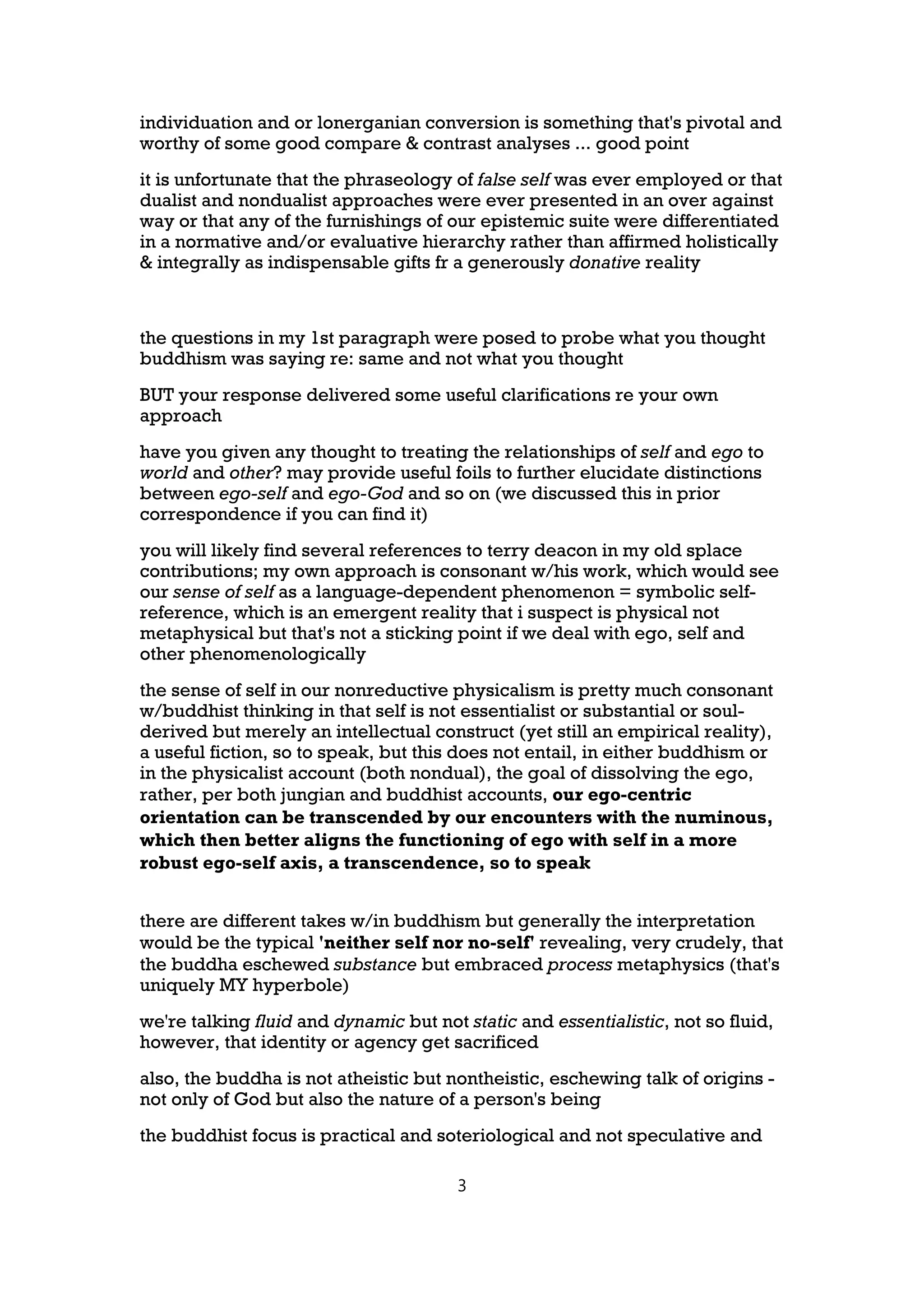 individuation and or lonerganian conversion is something that's pivotal and
worthy of some good compare & contrast analyses ... good point
it is unfortunate that the phraseology of false self was ever employed or that
dualist and nondualist approaches were ever presented in an over against
way or that any of the furnishings of our epistemic suite were differentiated
in a normative and/or evaluative hierarchy rather than affirmed holistically
& integrally as indispensable gifts fr a generously donative reality



the questions in my 1st paragraph were posed to probe what you thought
buddhism was saying re: same and not what you thought
BUT your response delivered some useful clarifications re your own
approach
have you given any thought to treating the relationships of self and ego to
world and other? may provide useful foils to further elucidate distinctions
between ego-self and ego-God and so on (we discussed this in prior
correspondence if you can find it)
you will likely find several references to terry deacon in my old splace
contributions; my own approach is consonant w/his work, which would see
our sense of self as a language-dependent phenomenon = symbolic self-
reference, which is an emergent reality that i suspect is physical not
metaphysical but that's not a sticking point if we deal with ego, self and
other phenomenologically
the sense of self in our nonreductive physicalism is pretty much consonant
w/buddhist thinking in that self is not essentialist or substantial or soul-
derived but merely an intellectual construct (yet still an empirical reality),
a useful fiction, so to speak, but this does not entail, in either buddhism or
in the physicalist account (both nondual), the goal of dissolving the ego,
rather, per both jungian and buddhist accounts, our ego-centric
orientation can be transcended by our encounters with the numinous,
which then better aligns the functioning of ego with self in a more
robust ego-self axis, a transcendence, so to speak


there are different takes w/in buddhism but generally the interpretation
would be the typical 'neither self nor no-self' revealing, very crudely, that
the buddha eschewed substance but embraced process metaphysics (that's
uniquely MY hyperbole)
we're talking fluid and dynamic but not static and essentialistic, not so fluid,
however, that identity or agency get sacrificed
also, the buddha is not atheistic but nontheistic, eschewing talk of origins -
not only of God but also the nature of a person's being
the buddhist focus is practical and soteriological and not speculative and

                                        3
 