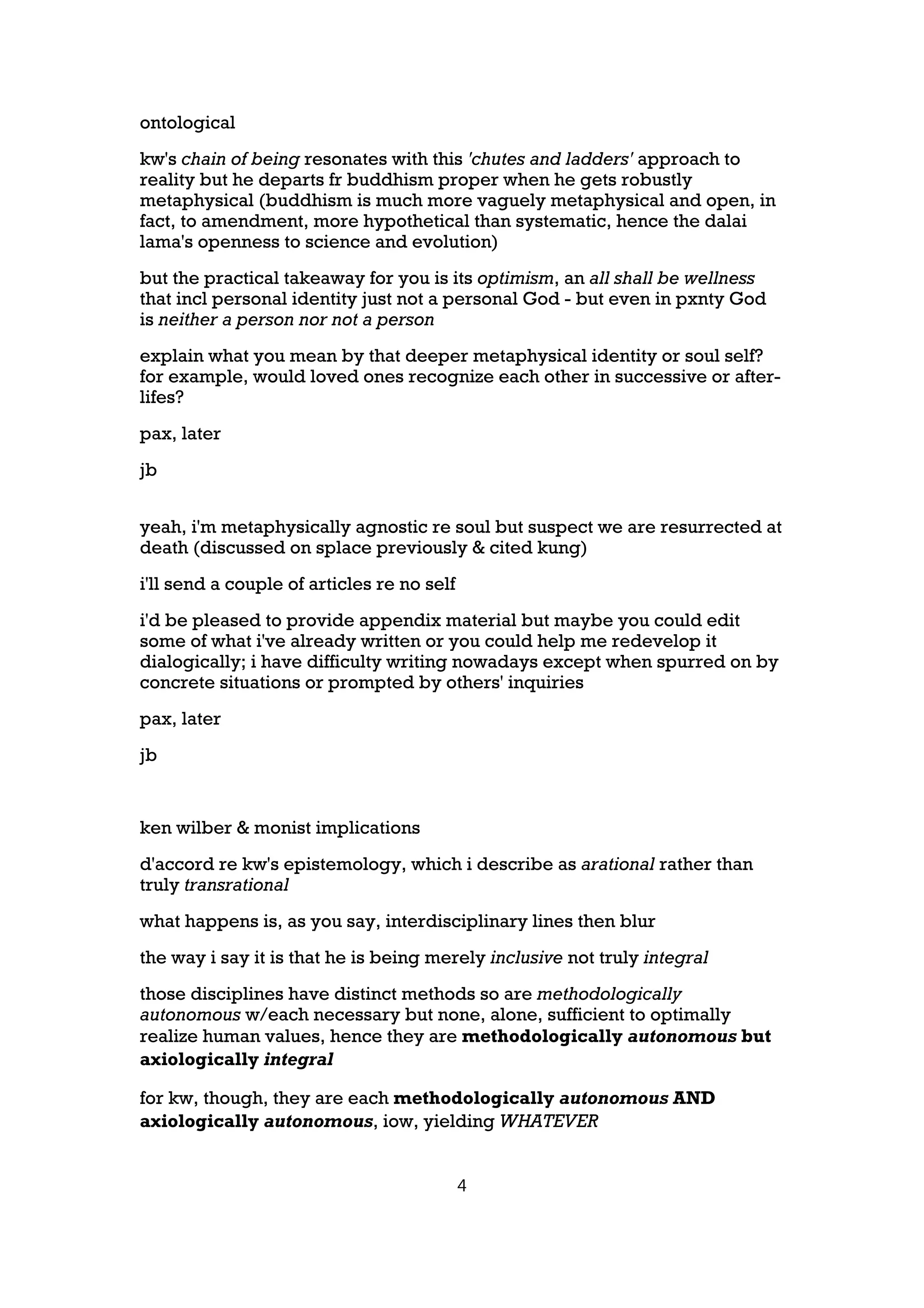 ontological
kw's chain of being resonates with this 'chutes and ladders' approach to
reality but he departs fr buddhism proper when he gets robustly
metaphysical (buddhism is much more vaguely metaphysical and open, in
fact, to amendment, more hypothetical than systematic, hence the dalai
lama's openness to science and evolution)
but the practical takeaway for you is its optimism, an all shall be wellness
that incl personal identity just not a personal God - but even in pxnty God
is neither a person nor not a person
explain what you mean by that deeper metaphysical identity or soul self?
for example, would loved ones recognize each other in successive or after-
lifes?
pax, later
jb


yeah, i'm metaphysically agnostic re soul but suspect we are resurrected at
death (discussed on splace previously & cited kung)
i'll send a couple of articles re no self
i'd be pleased to provide appendix material but maybe you could edit
some of what i've already written or you could help me redevelop it
dialogically; i have difficulty writing nowadays except when spurred on by
concrete situations or prompted by others' inquiries
pax, later
jb


ken wilber & monist implications
d'accord re kw's epistemology, which i describe as arational rather than
truly transrational
what happens is, as you say, interdisciplinary lines then blur
the way i say it is that he is being merely inclusive not truly integral
those disciplines have distinct methods so are methodologically
autonomous w/each necessary but none, alone, sufficient to optimally
realize human values, hence they are methodologically autonomous but
axiologically integral

for kw, though, they are each methodologically autonomous AND
axiologically autonomous, iow, yielding WHATEVER


                                            4
 