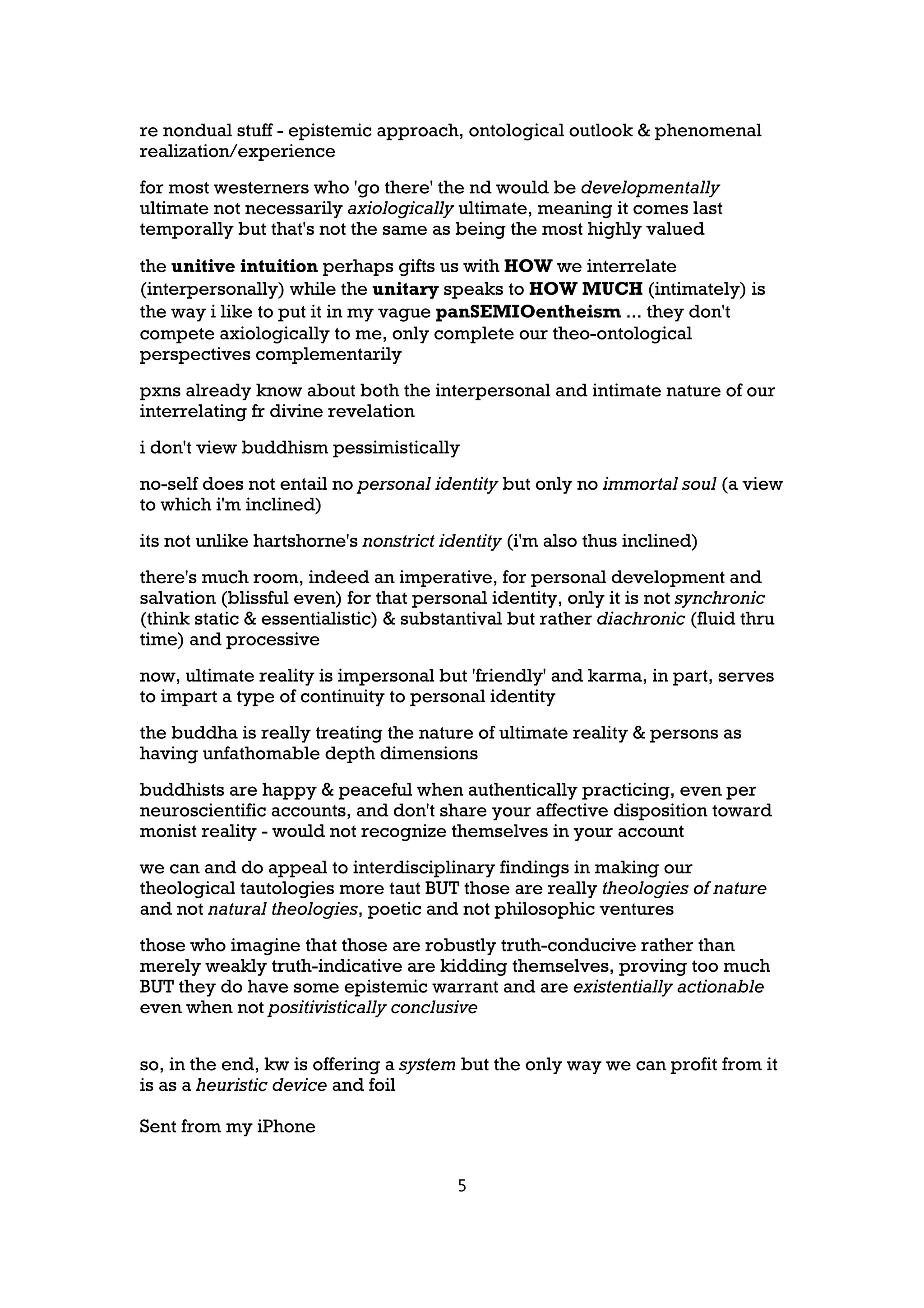 re nondual stuff - epistemic approach, ontological outlook & phenomenal
realization/experience
for most westerners who 'go there' the nd would be developmentally
ultimate not necessarily axiologically ultimate, meaning it comes last
temporally but that's not the same as being the most highly valued

the unitive intuition perhaps gifts us with HOW we interrelate
(interpersonally) while the unitary speaks to HOW MUCH (intimately) is
the way i like to put it in my vague panSEMIOentheism ... they don't
compete axiologically to me, only complete our theo-ontological
perspectives complementarily
pxns already know about both the interpersonal and intimate nature of our
interrelating fr divine revelation
i don't view buddhism pessimistically
no-self does not entail no personal identity but only no immortal soul (a view
to which i'm inclined)
its not unlike hartshorne's nonstrict identity (i'm also thus inclined)
there's much room, indeed an imperative, for personal development and
salvation (blissful even) for that personal identity, only it is not synchronic
(think static & essentialistic) & substantival but rather diachronic (fluid thru
time) and processive
now, ultimate reality is impersonal but 'friendly' and karma, in part, serves
to impart a type of continuity to personal identity
the buddha is really treating the nature of ultimate reality & persons as
having unfathomable depth dimensions
buddhists are happy & peaceful when authentically practicing, even per
neuroscientific accounts, and don't share your affective disposition toward
monist reality - would not recognize themselves in your account
we can and do appeal to interdisciplinary findings in making our
theological tautologies more taut BUT those are really theologies of nature
and not natural theologies, poetic and not philosophic ventures
those who imagine that those are robustly truth-conducive rather than
merely weakly truth-indicative are kidding themselves, proving too much
BUT they do have some epistemic warrant and are existentially actionable
even when not positivistically conclusive


so, in the end, kw is offering a system but the only way we can profit from it
is as a heuristic device and foil

Sent from my iPhone


                                        5
 
