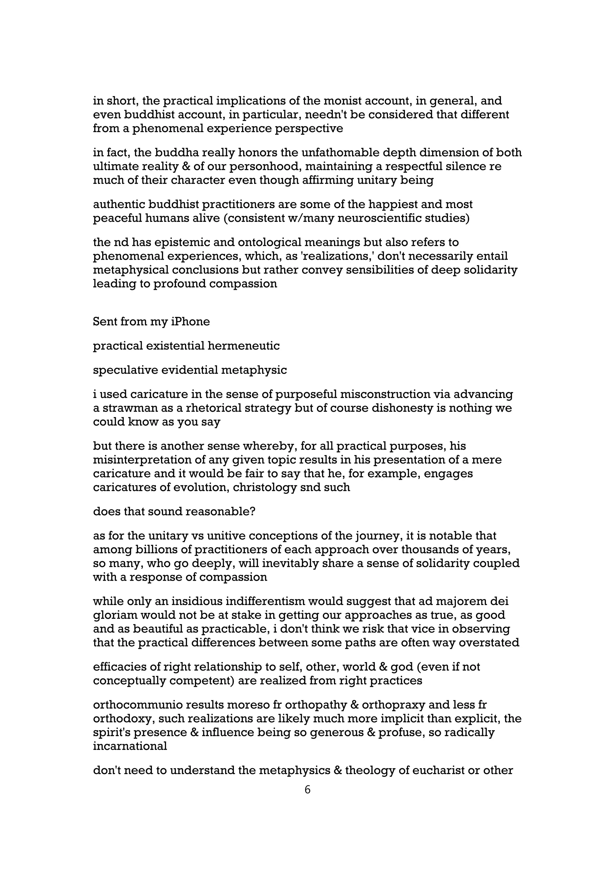 in short, the practical implications of the monist account, in general, and
even buddhist account, in particular, needn't be considered that different
from a phenomenal experience perspective
in fact, the buddha really honors the unfathomable depth dimension of both
ultimate reality & of our personhood, maintaining a respectful silence re
much of their character even though affirming unitary being
authentic buddhist practitioners are some of the happiest and most
peaceful humans alive (consistent w/many neuroscientific studies)
the nd has epistemic and ontological meanings but also refers to
phenomenal experiences, which, as 'realizations,' don't necessarily entail
metaphysical conclusions but rather convey sensibilities of deep solidarity
leading to profound compassion


Sent from my iPhone
practical existential hermeneutic
speculative evidential metaphysic
i used caricature in the sense of purposeful misconstruction via advancing
a strawman as a rhetorical strategy but of course dishonesty is nothing we
could know as you say
but there is another sense whereby, for all practical purposes, his
misinterpretation of any given topic results in his presentation of a mere
caricature and it would be fair to say that he, for example, engages
caricatures of evolution, christology snd such
does that sound reasonable?
as for the unitary vs unitive conceptions of the journey, it is notable that
among billions of practitioners of each approach over thousands of years,
so many, who go deeply, will inevitably share a sense of solidarity coupled
with a response of compassion
while only an insidious indifferentism would suggest that ad majorem dei
gloriam would not be at stake in getting our approaches as true, as good
and as beautiful as practicable, i don't think we risk that vice in observing
that the practical differences between some paths are often way overstated
efficacies of right relationship to self, other, world & god (even if not
conceptually competent) are realized from right practices
orthocommunio results moreso fr orthopathy & orthopraxy and less fr
orthodoxy, such realizations are likely much more implicit than explicit, the
spirit's presence & influence being so generous & profuse, so radically
incarnational
don't need to understand the metaphysics & theology of eucharist or other
                                       6
 