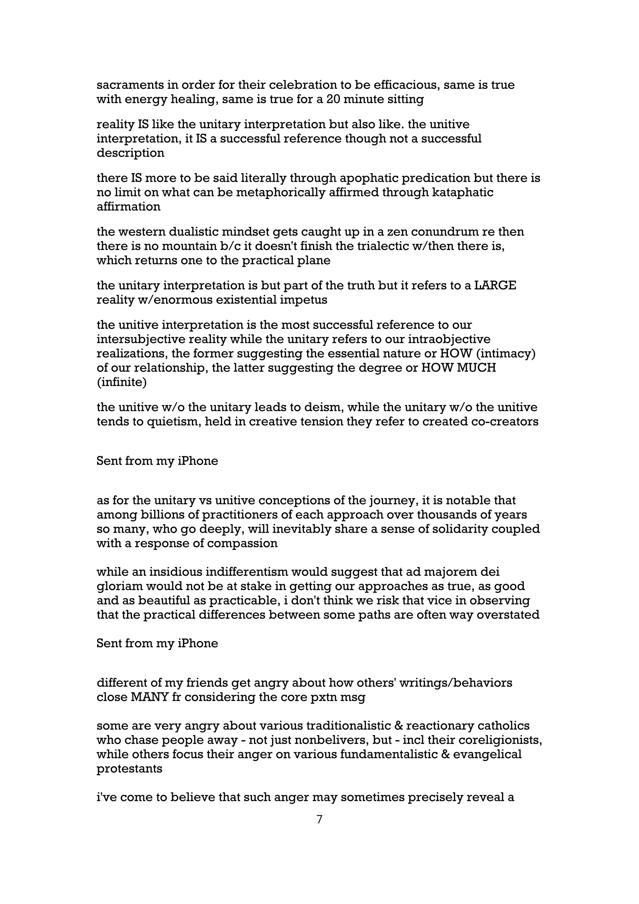 sacraments in order for their celebration to be efficacious, same is true
with energy healing, same is true for a 20 minute sitting
reality IS like the unitary interpretation but also like. the unitive
interpretation, it IS a successful reference though not a successful
description
there IS more to be said literally through apophatic predication but there is
no limit on what can be metaphorically affirmed through kataphatic
affirmation
the western dualistic mindset gets caught up in a zen conundrum re then
there is no mountain b/c it doesn't finish the trialectic w/then there is,
which returns one to the practical plane
the unitary interpretation is but part of the truth but it refers to a LARGE
reality w/enormous existential impetus
the unitive interpretation is the most successful reference to our
intersubjective reality while the unitary refers to our intraobjective
realizations, the former suggesting the essential nature or HOW (intimacy)
of our relationship, the latter suggesting the degree or HOW MUCH
(infinite)
the unitive w/o the unitary leads to deism, while the unitary w/o the unitive
tends to quietism, held in creative tension they refer to created co-creators


Sent from my iPhone


as for the unitary vs unitive conceptions of the journey, it is notable that
among billions of practitioners of each approach over thousands of years
so many, who go deeply, will inevitably share a sense of solidarity coupled
with a response of compassion

while an insidious indifferentism would suggest that ad majorem dei
gloriam would not be at stake in getting our approaches as true, as good
and as beautiful as practicable, i don't think we risk that vice in observing
that the practical differences between some paths are often way overstated

Sent from my iPhone


different of my friends get angry about how others' writings/behaviors
close MANY fr considering the core pxtn msg

some are very angry about various traditionalistic & reactionary catholics
who chase people away - not just nonbelivers, but - incl their coreligionists,
while others focus their anger on various fundamentalistic & evangelical
protestants

i've come to believe that such anger may sometimes precisely reveal a
                                       7
 