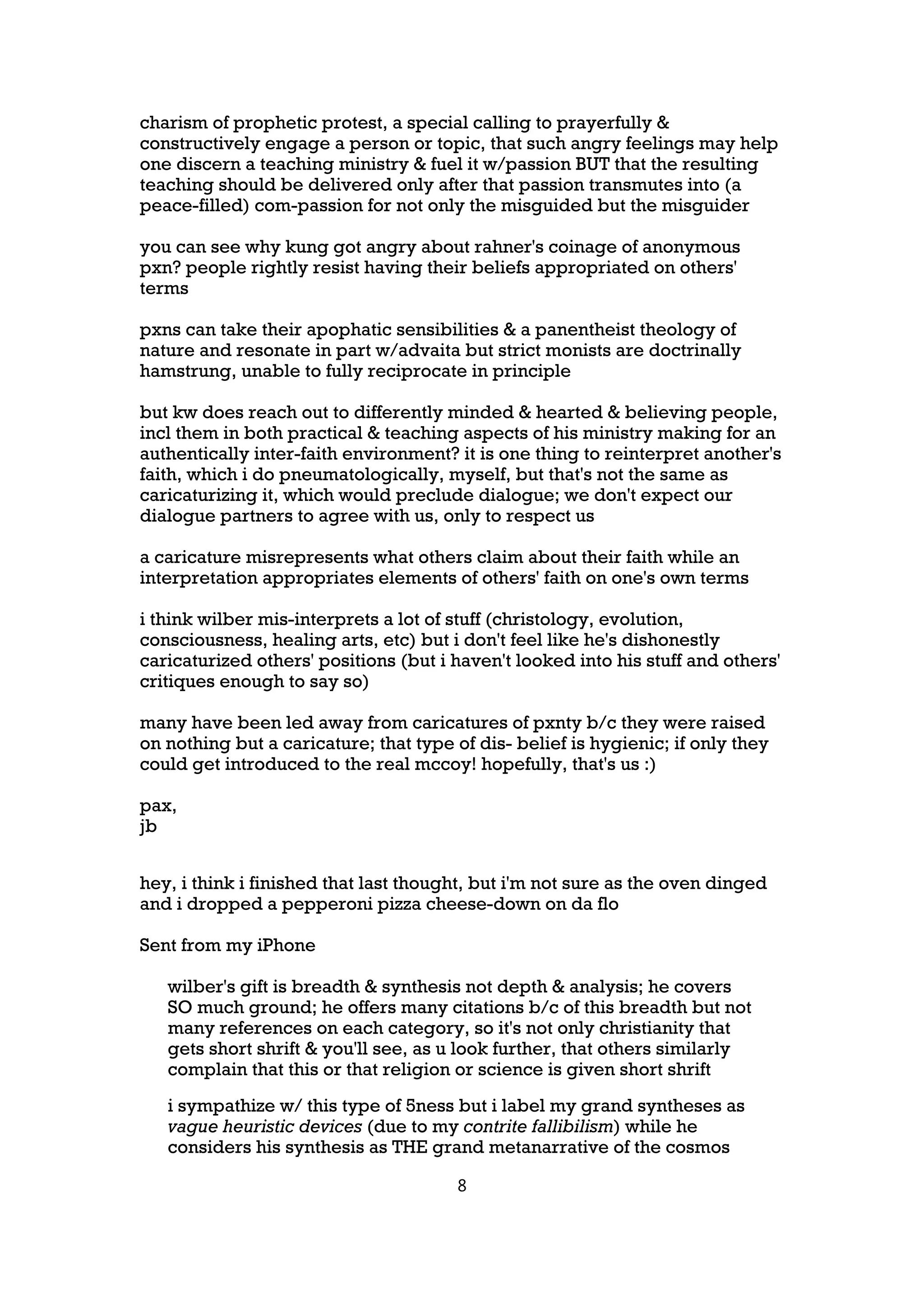 charism of prophetic protest, a special calling to prayerfully &
constructively engage a person or topic, that such angry feelings may help
one discern a teaching ministry & fuel it w/passion BUT that the resulting
teaching should be delivered only after that passion transmutes into (a
peace-filled) com-passion for not only the misguided but the misguider

you can see why kung got angry about rahner's coinage of anonymous
pxn? people rightly resist having their beliefs appropriated on others'
terms

pxns can take their apophatic sensibilities & a panentheist theology of
nature and resonate in part w/advaita but strict monists are doctrinally
hamstrung, unable to fully reciprocate in principle

but kw does reach out to differently minded & hearted & believing people,
incl them in both practical & teaching aspects of his ministry making for an
authentically inter-faith environment? it is one thing to reinterpret another's
faith, which i do pneumatologically, myself, but that's not the same as
caricaturizing it, which would preclude dialogue; we don't expect our
dialogue partners to agree with us, only to respect us

a caricature misrepresents what others claim about their faith while an
interpretation appropriates elements of others' faith on one's own terms

i think wilber mis-interprets a lot of stuff (christology, evolution,
consciousness, healing arts, etc) but i don't feel like he's dishonestly
caricaturized others' positions (but i haven't looked into his stuff and others'
critiques enough to say so)

many have been led away from caricatures of pxnty b/c they were raised
on nothing but a caricature; that type of dis- belief is hygienic; if only they
could get introduced to the real mccoy! hopefully, that's us :)

pax,
jb


hey, i think i finished that last thought, but i'm not sure as the oven dinged
and i dropped a pepperoni pizza cheese-down on da flo

Sent from my iPhone

   wilber's gift is breadth & synthesis not depth & analysis; he covers
   SO much ground; he offers many citations b/c of this breadth but not
   many references on each category, so it's not only christianity that
   gets short shrift & you'll see, as u look further, that others similarly
   complain that this or that religion or science is given short shrift
   i sympathize w/ this type of 5ness but i label my grand syntheses as
   vague heuristic devices (due to my contrite fallibilism) while he
   considers his synthesis as THE grand metanarrative of the cosmos

                                       8
 