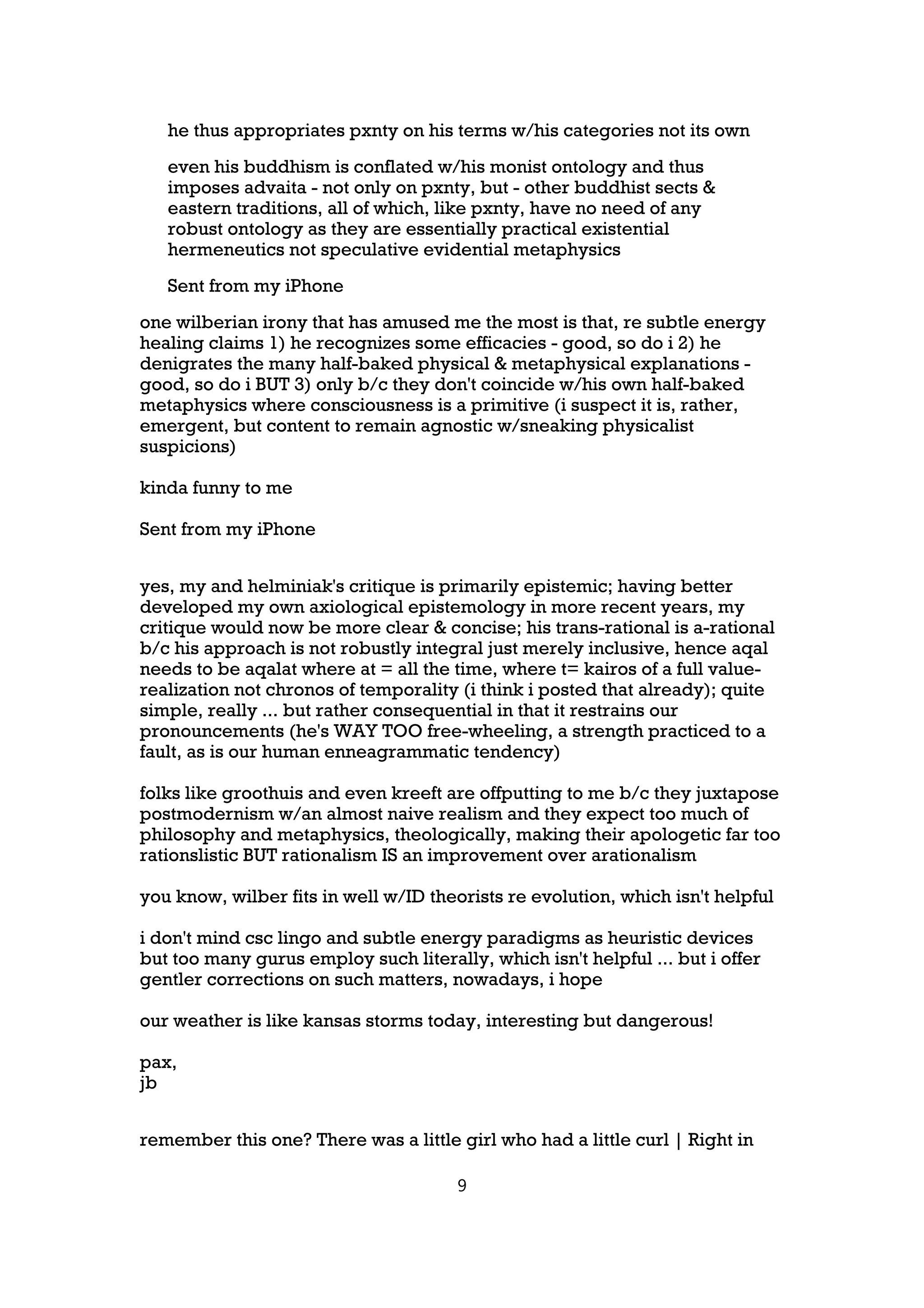 he thus appropriates pxnty on his terms w/his categories not its own
   even his buddhism is conflated w/his monist ontology and thus
   imposes advaita - not only on pxnty, but - other buddhist sects &
   eastern traditions, all of which, like pxnty, have no need of any
   robust ontology as they are essentially practical existential
   hermeneutics not speculative evidential metaphysics
   Sent from my iPhone
one wilberian irony that has amused me the most is that, re subtle energy
healing claims 1) he recognizes some efficacies - good, so do i 2) he
denigrates the many half-baked physical & metaphysical explanations -
good, so do i BUT 3) only b/c they don't coincide w/his own half-baked
metaphysics where consciousness is a primitive (i suspect it is, rather,
emergent, but content to remain agnostic w/sneaking physicalist
suspicions)

kinda funny to me

Sent from my iPhone


yes, my and helminiak's critique is primarily epistemic; having better
developed my own axiological epistemology in more recent years, my
critique would now be more clear & concise; his trans-rational is a-rational
b/c his approach is not robustly integral just merely inclusive, hence aqal
needs to be aqalat where at = all the time, where t= kairos of a full value-
realization not chronos of temporality (i think i posted that already); quite
simple, really ... but rather consequential in that it restrains our
pronouncements (he's WAY TOO free-wheeling, a strength practiced to a
fault, as is our human enneagrammatic tendency)

folks like groothuis and even kreeft are offputting to me b/c they juxtapose
postmodernism w/an almost naive realism and they expect too much of
philosophy and metaphysics, theologically, making their apologetic far too
rationslistic BUT rationalism IS an improvement over arationalism

you know, wilber fits in well w/ID theorists re evolution, which isn't helpful

i don't mind csc lingo and subtle energy paradigms as heuristic devices
but too many gurus employ such literally, which isn't helpful ... but i offer
gentler corrections on such matters, nowadays, i hope

our weather is like kansas storms today, interesting but dangerous!

pax,
jb


remember this one? There was a little girl who had a little curl | Right in

                                       9
 
