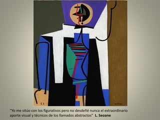 “Yo me sitúo con los figurativos pero no desdeñé nunca el extraordinario
aporte visual y técnicos de los llamados abstractos” L. Seoane
 