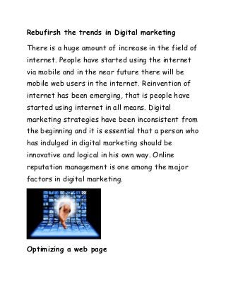 Rebufirsh the trends in Digital marketing
There is a huge amount of increase in the field of
internet. People have started using the internet
via mobile and in the near future there will be
mobile web users in the internet. Reinvention of
internet has been emerging, that is people have
started using internet in all means. Digital
marketing strategies have been inconsistent from
the beginning and it is essential that a person who
has indulged in digital marketing should be
innovative and logical in his own way. Online
reputation management is one among the major
factors in digital marketing.
Optimizing a web page
 