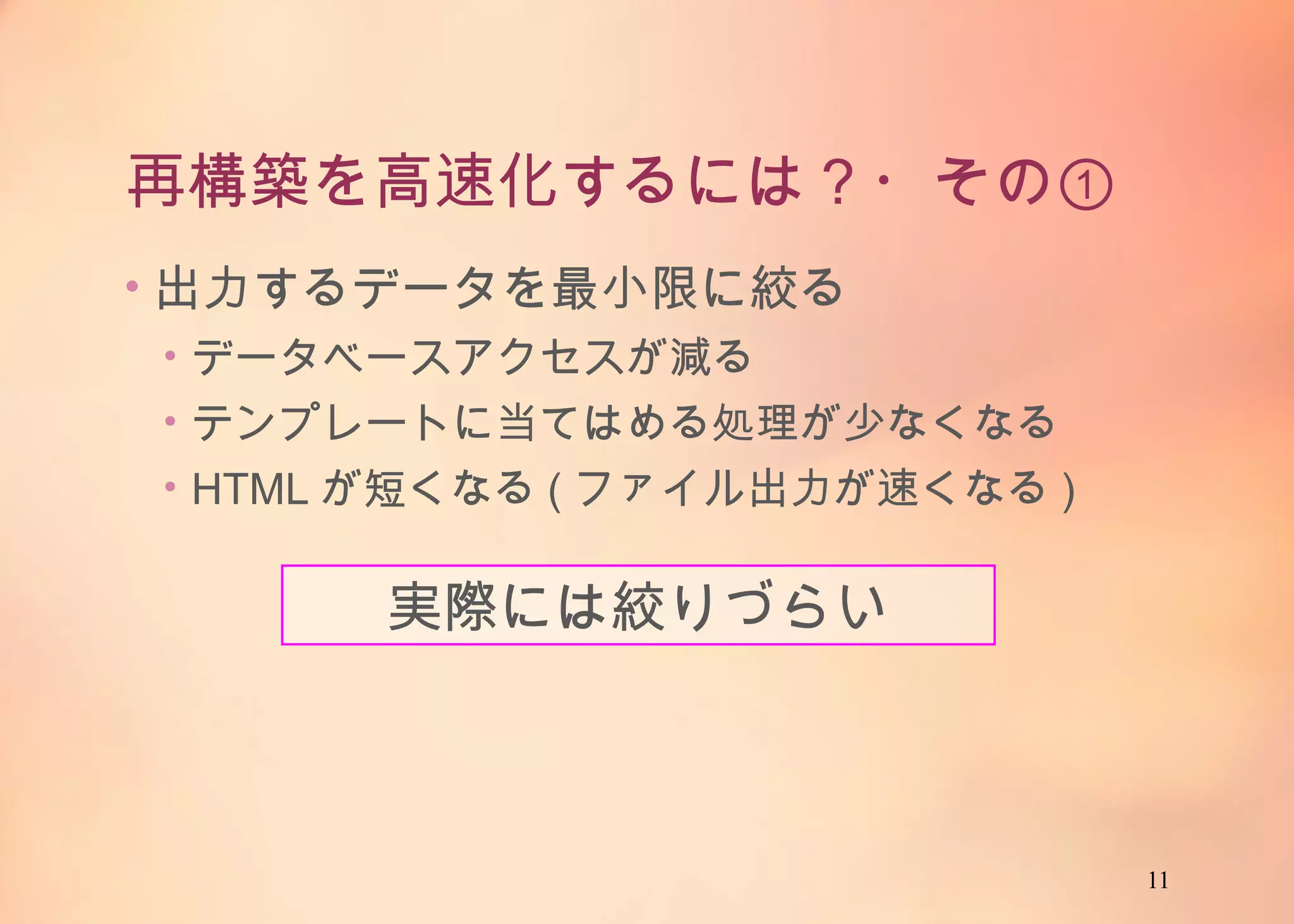 11
再構築を高速化するには？・その①
• 出力するデータを最小限に絞る
• データベースアクセスが減る
• テンプレートに当てはめる処理が少なくなる
• HTMLが短くなる(ファイル出力が速くなる)
実際には絞りづらい
 