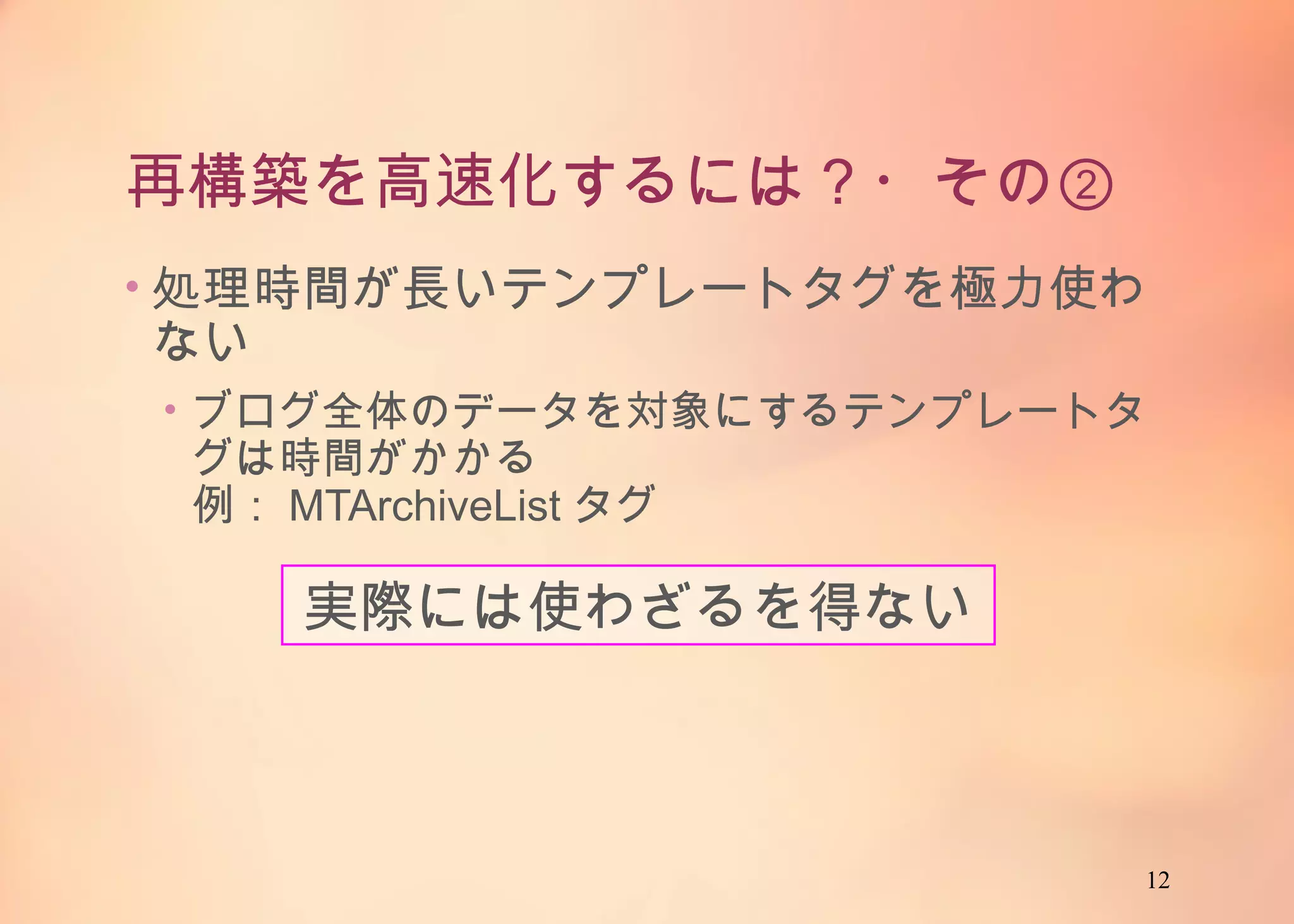 12
再構築を高速化するには？・その②
• 処理時間が長いテンプレートタグを極力使わない
• ブログ全体のデータを対象にするテンプレートタグは
時間がかかる
例：MTArchiveListタグ
実際には使わざるを得ない
 