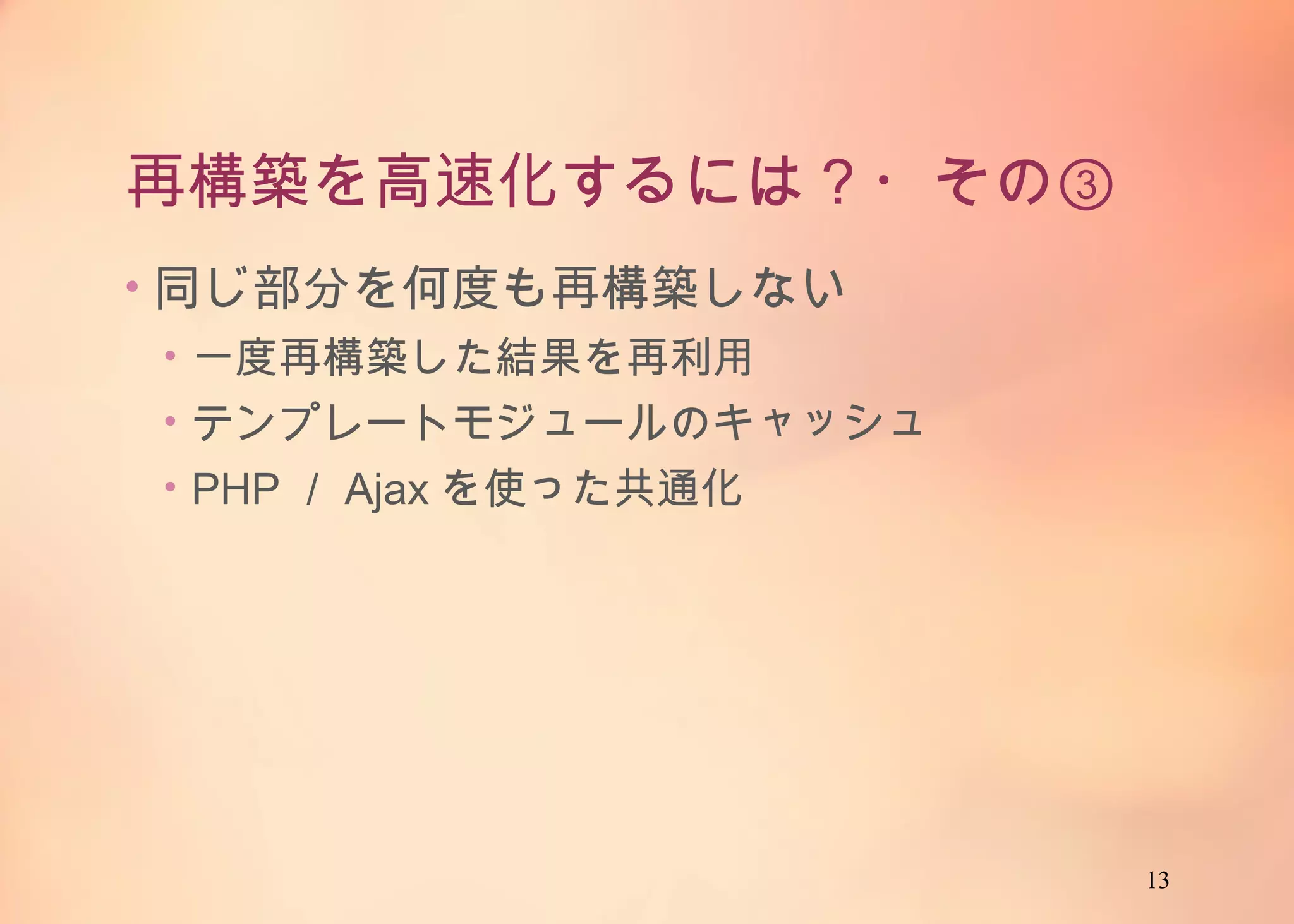 13
再構築を高速化するには？・その③
• 同じ部分を何度も再構築しない
• 一度再構築した結果を再利用
• テンプレートモジュールのキャッシュ
• PHP／Ajaxを使った共通化
 