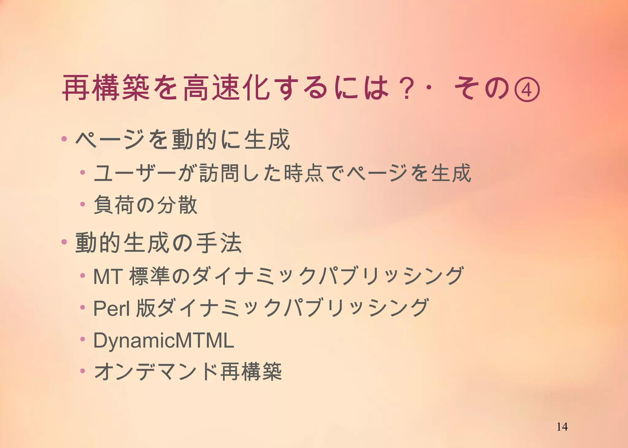 14
再構築を高速化するには？・その④
• ページを動的に生成
• ユーザーが訪問した時点でページを生成
• 負荷の分散
• 動的生成の手法
• MT標準のダイナミックパブリッシング
• Perl版ダイナミックパブリッシング
• DynamicMTML
• オンデマンド再構築
 
