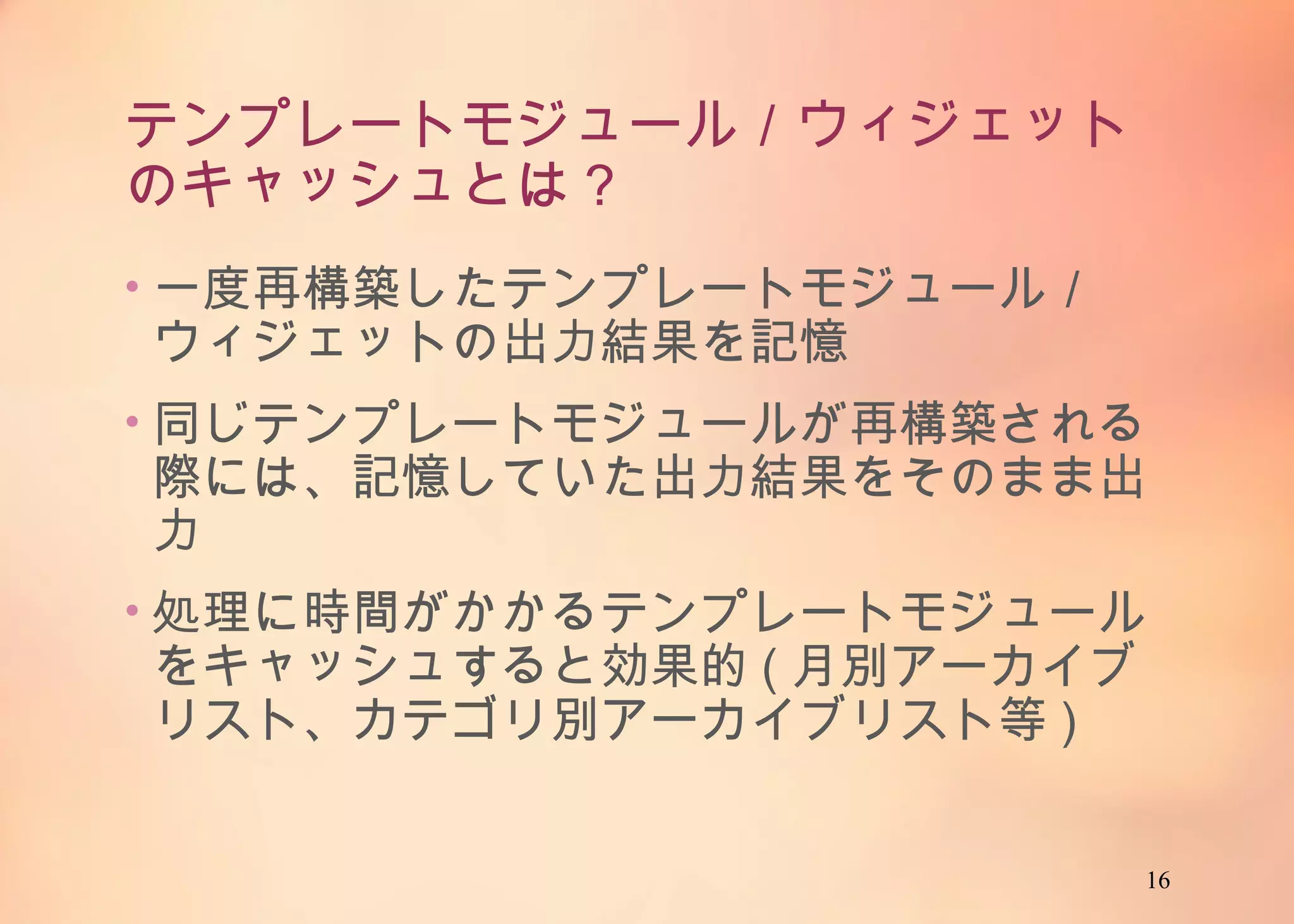 16
テンプレートモジュール／ウィジェットの
キャッシュとは？
• 一度再構築したテンプレートモジュール／ウィ
ジェットの出力結果を記憶
• 同じテンプレートモジュールが再構築される際に
は、記憶していた出力結果をそのまま出力
• 処理に時間がかかるテンプレートモジュールを
キャッシュすると効果的(月別アーカイブリスト、カ
テゴリ別アーカイブリスト等)
 