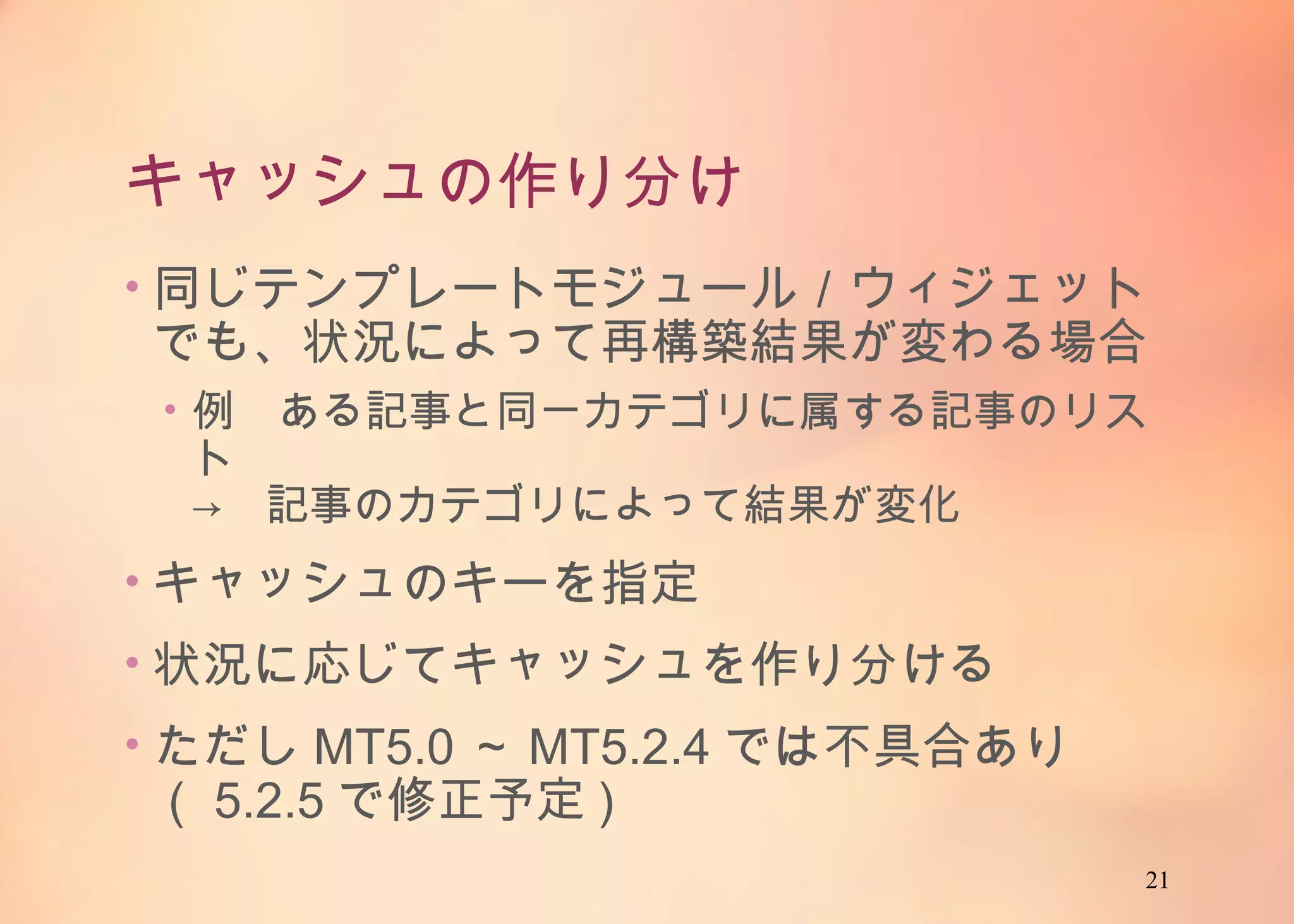 21
キャッシュの作り分け
• 同じテンプレートモジュール／ウィジェットでも、状
況によって再構築結果が変わる場合
• 例 ある記事と同一カテゴリに属する記事のリスト
→ 記事のカテゴリによって結果が変化
• キャッシュのキーを指定
• 状況に応じてキャッシュを作り分ける
• ただしMT5.0～MT5.2.4では不具合あり（5.2.5で
修正予定)
 