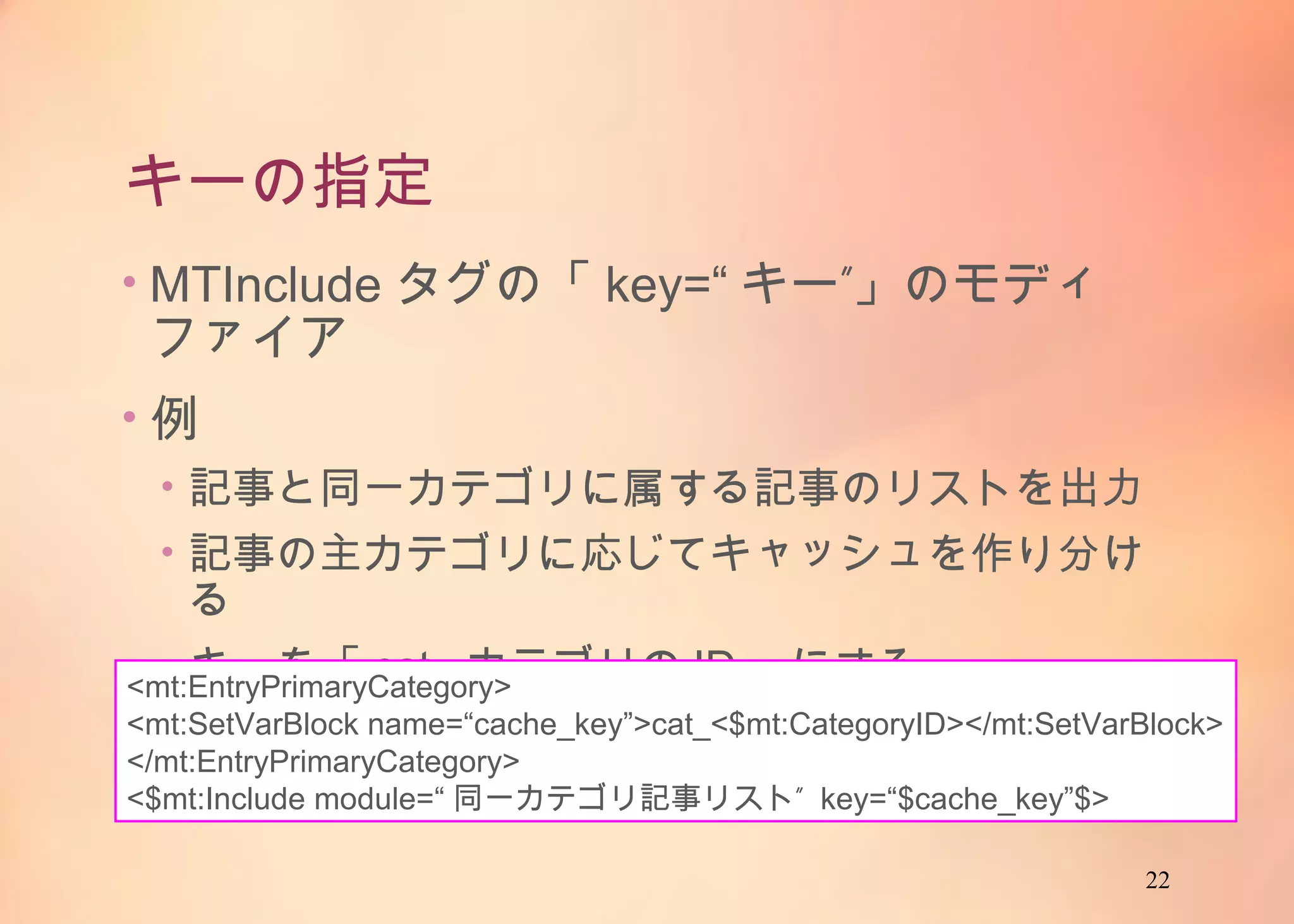22
キーの指定
• MTIncludeタグの「key=“キー”」のモディファイア
• 例
• 記事と同一カテゴリに属する記事のリストを出力
• 記事の主カテゴリに応じてキャッシュを作り分ける
• キーを「cat_カテゴリのID」にする
<mt:EntryPrimaryCategory>
<mt:SetVarBlock name=“cache_key”>cat_<$mt:CategoryID></mt:SetVarBlock>
</mt:EntryPrimaryCategory>
<$mt:Include module=“同一カテゴリ記事リスト” key=“$cache_key”$>
 