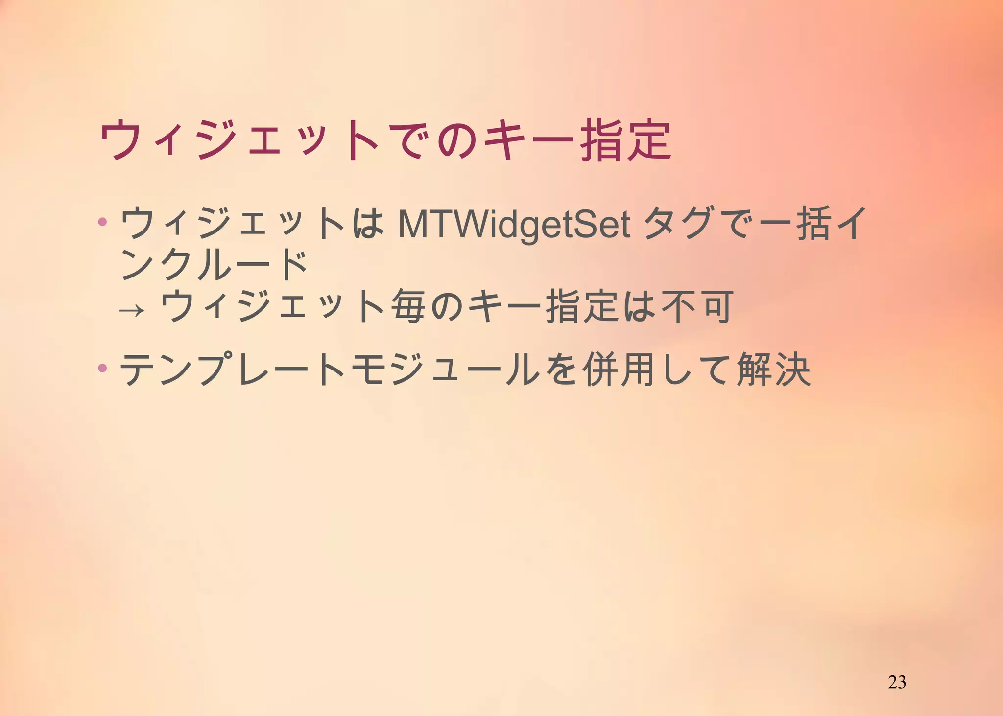 23
ウィジェットでのキー指定
• ウィジェットはMTWidgetSetタグで一括インク
ルード
→ ウィジェット毎のキー指定は不可
• テンプレートモジュールを併用して解決
 
