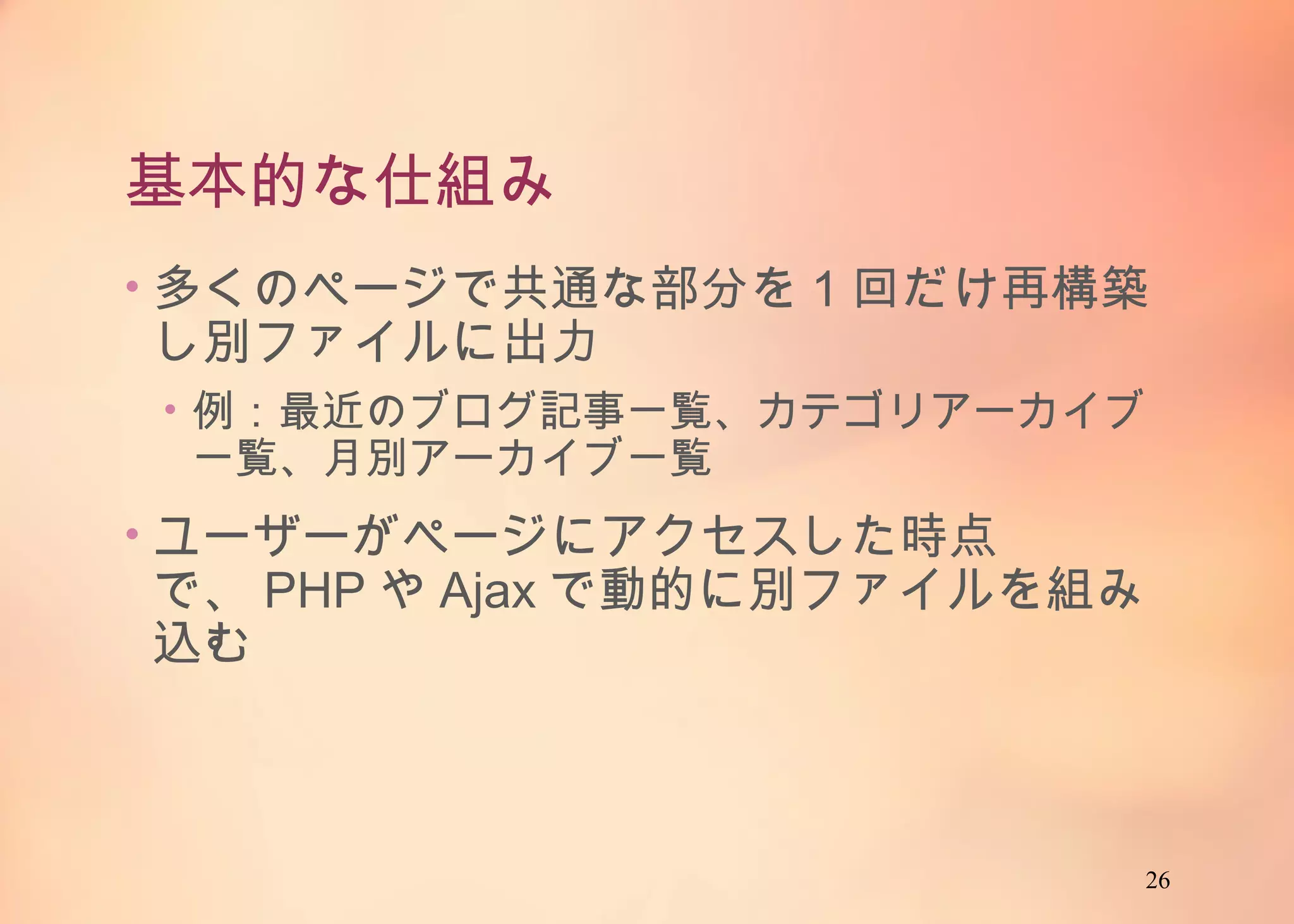 26
基本的な仕組み
• 多くのページで共通な部分を1回だけ再構築し別
ファイルに出力
• 例：最近のブログ記事一覧、カテゴリアーカイブ一覧、
月別アーカイブ一覧
• ユーザーがページにアクセスした時点で、PHPや
Ajaxで動的に別ファイルを組み込む
 