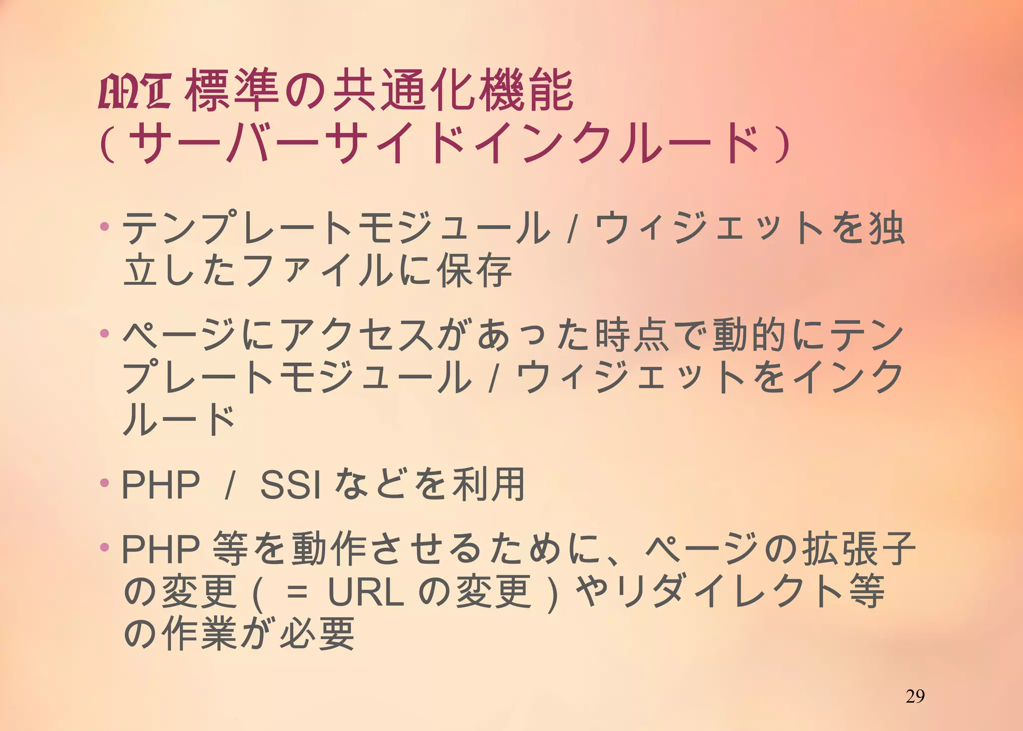 29
MT標準の共通化機能
(サーバーサイドインクルード)
• テンプレートモジュール／ウィジェットを独立した
ファイルに保存
• ページにアクセスがあった時点で動的にテンプ
レートモジュール／ウィジェットをインクルード
• PHP／SSIなどを利用
• PHP等を動作させるために、ページの拡張子の
変更（＝URLの変更）やリダイレクト等の作業が
必要
 