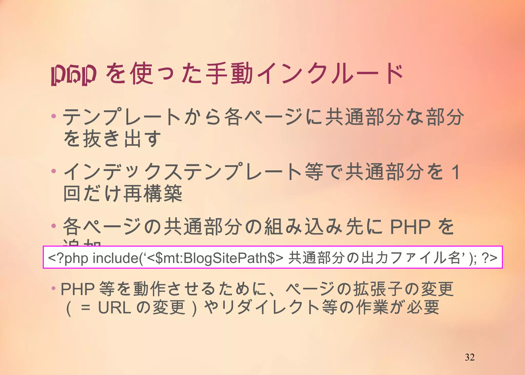 32
PHPを使った手動インクルード
• テンプレートから各ページに共通部分な部分を抜
き出す
• インデックステンプレート等で共通部分を1回だけ
再構築
• 各ページの共通部分の組み込み先にPHPを追
加<?php include(‘<$mt:BlogSitePath$>共通部分の出力ファイル名’); ?>
• PHP等を動作させるために、ページの拡張子の
変更（＝URLの変更）やリダイレクト等の作業が必
要
 