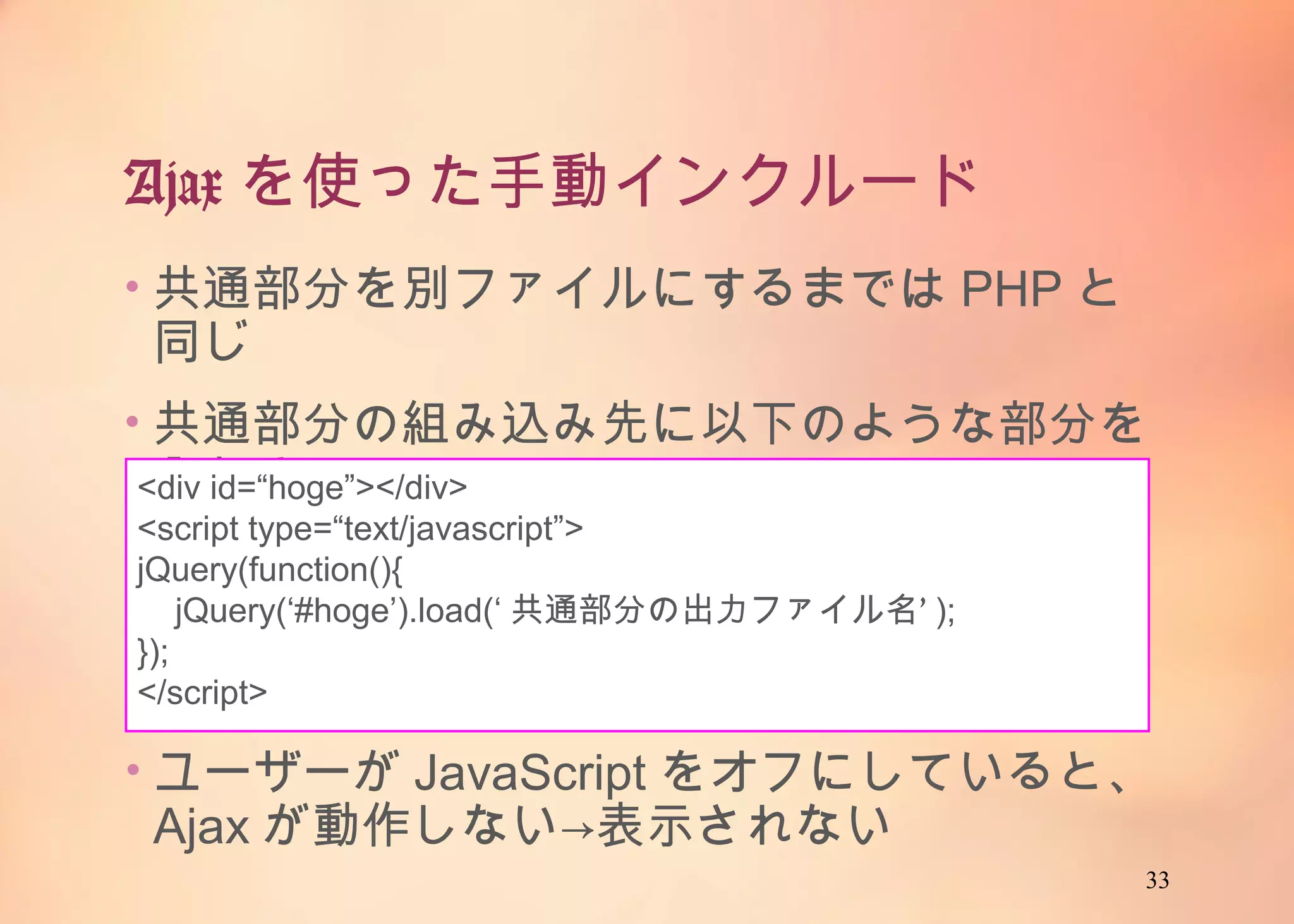 33
Ajaxを使った手動インクルード
• 共通部分を別ファイルにするまではPHPと同じ
• 共通部分の組み込み先に以下のような部分を入
れる
<div id=“hoge”></div>
<script type=“text/javascript”>
jQuery(function(){
jQuery(‘#hoge’).load(‘共通部分の出力ファイル名’);
});
</script>
• ユーザーがJavaScriptをオフにしていると、Ajax
が動作しない→表示されない
 